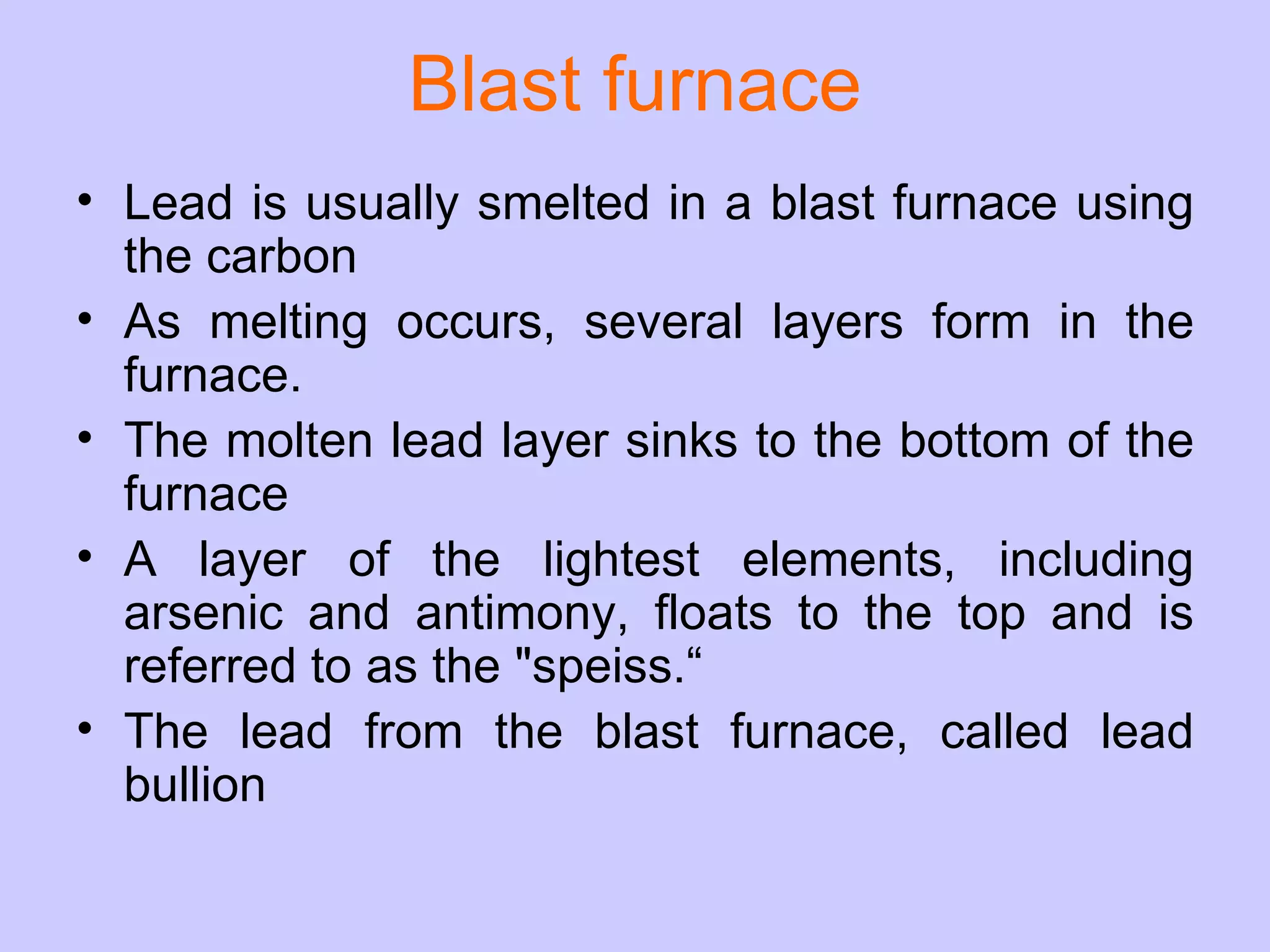 Blast furnace Lead is usually smelted in a blast furnace using the carbon As melting occurs, several layers form in the furnace.  The molten lead layer sinks to the bottom of the furnace A layer of the lightest elements, including arsenic and antimony, floats to the top and is referred to as the &quot;speiss.“ The lead from the blast furnace, called lead bullion 