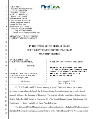 1   TONY WEST
       Assistant Attorney General
 2   JAMES J. GILLIGAN
       Assistant Director
 3   W. SCOTT SIMPSON
       Senior Trial Counsel
 4   Department of Justice
     Civil Division, Room 7210
 5   Federal Programs Branch
     Post Office Box 883
 6   Washington, D.C. 20044
     Telephone: (202) 514-3495
 7          Fax: (202) 616-8470
        E-mail: scott.simpson@usdoj.gov
 8
     ATTORNEYS FOR DEFENDANT
 9   UNITED STATES OF AMERICA
10
11                            IN THE UNITED STATES DISTRICT COURT
12                         FOR THE CENTRAL DISTRICT OF CALIFORNIA
13                                        SOUTHERN DIVISION
14
     ARTHUR SMELT and                             )
15   CHRISTOPHER HAMMER,                          )     CASE NO. SACV09-00286 DOC (MLGx)
                                                  )
16                         Plaintiffs,            )
                                                  )     DEFENDANT UNITED STATES OF
17          v.                                    )     AMERICA'S NOTICE OF MOTION AND
                                                  )     MOTION TO DISMISS; MEMORANDUM
18   UNITED STATES OF AMERICA,                    )     OF POINTS AND AUTHORITIES
     STATE OF CALIFORNIA, and                     )     IN SUPPORT THEREOF
19   DOES 1 through 1,000,                        )
                                                  )
20                  Defendants.                   )               Date: August 3, 2009
                                                  )               Time: 8:30 a.m.
21
            PLEASE TAKE NOTICE that on Monday, August 3, 2009, at 8:30 a.m., or as soon
22
     thereafter as counsel may be heard, the defendant United States of America, by its undersigned
23
     counsel, will move for dismissal of this action. The hearing will take place before United States
24
     District Judge David O. Carter, in Courtroom 9D of the Ronald Reagan Federal Building and U.S.
25
     Courthouse, 411 West Fourth Street, Santa Ana, California.
26
            The defendant United States of America will move to dismiss all of plaintiffs' claims against
27
     the federal Defense of Marriage Act, under Rule 12 of the Federal Rules of Civil Procedure, on the
28
 