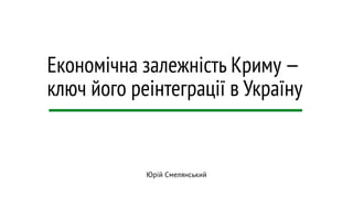 Економічна залежність Криму — 
ключ його реінтеграції в Україну 
Юрій Смелянський 
 
