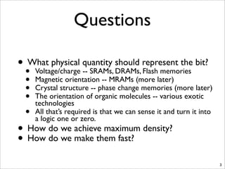 Questions
• What physical quantity should represent the bit?
• Voltage/charge -- SRAMs, DRAMs, Flash memories
• Magnetic orientation -- MRAMs (more later)
• Crystal structure -- phase change memories (more later)
• The orientation of organic molecules -- various exotic
technologies
• All that’s required is that we can sense it and turn it into
a logic one or zero.
• How do we achieve maximum density?
• How do we make them fast?
3
 