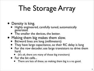 The Storage Array
• Density is king.
• Highly engineered, carefully tuned, automatically
generated.
• The smaller the devices, the better.
• Making them big makes them slow.
• Bit/word lines are long (millimeters)
• They have large capacitance, so their RC delay is long
• For the row decoder, use large transistors to drive them
hard.
• (it’s ok, there are many of those big transitors)
• For the bit cells...
• There are lots of these, so making them big is a no good.
5
 