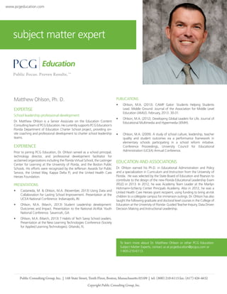 www.pcgeducation.com

subject matter expert

Matthew Ohlson, Ph. D.

PUBLICATIONS
•	

Ohlson, M.A. (2013). CAMP Gator: Students Helping Students
Lead. Middle Ground: Journal of the Association for Middle Level
Education (AMLE). February, 2013. 30-31.

•	

Ohlson, M.A. (2012). Developing Global Leaders for Life. Journal of
Educational Multimedia and Hypermedia (JEMH).

•	

Ohlson, M.A. (2009). A study of school culture, leadership, teacher
quality and student outcomes via a performance framework in
elementary schools participating in a school reform initiative.
Conference Proceedings, University Council for Educational
Administration (UCEA) Annual Conference.

EXPERTISE
School leadership professional development
Dr. Matthew Ohlson is a Senior Associate on the Education Content
Consulting team of PCG Education. He currently supports PCG Education’s
Florida Department of Education Charter School project, providing onsite coaching and professional development to charter school leadership
teams.

EXPERIENCE
Prior to joining PCG Education, Dr. Ohlson served as a school principal,
technology director, and professional development facilitator for
acclaimed organizations including the Florida Virtual School, the Lastinger
Center for Learning at the University of Florda, and the Boston Public
Schools. His efforts were recognized by the Jefferson Awards for Public
Service, the United Way, Kappa Delta Pi, and the United Health Care
Heroes Foundation.

PRESENTATIONS
•	

Castaneda, M. & Ohlson, M.A. (November, 2013) Using Data and
Collaboration for Lasting School Improvement. Presentation at the
UCEA National Conference. Indianapolis, IN

•	

Ohlson, M.A. (March, 2013) Student Leadership development:
Outcomes and Impact. Presentation to the National At-Risk Youth
National Conference. Savannah, GA

•	

EDUCATION AND ASSOCIATIONS
Dr. Ohlson earned his Ph.D. in Educational Administration and Policy
and a specialization in Curriculum and Instruction from the University of
Florida. He was selected by the State Board of Education and Pearson to
contribute to the design of the new Florida Educational Leadership Exam
(FELE) in 2013. In 2012, he was Academy Team Leader at the Marilyn
Hohmann-Schlecty Center Principals Academy. Also in 2012, he was a
United Health Care Heroes grant recipient, using funding to bring at-risk
children to a collegiate campus for immersion outings. Dr. Ohlson has also
taught the following graduate and doctoral level courses in the College of
Education at the University of Florida- Guided Teacher Inquiry, Data Driven
Decision Making and Instructional Leadership.

Ohlson, M.A. (March, 2013) 7 Habits of Tech Savvy School Leaders.
Presentation at the New Learning Technologies Conference (Society
for Applied Learning Technologies). Orlando, FL

To learn more about Dr. Matthew Ohlson or other PCG Education
Subject Matter Experts, contact us at pcgeducation@pcgus.com or
1-800-210-6113.

Public Consulting Group, Inc. | 148 State Street, Tenth Floor, Boston, Massachusetts 02109 | tel: (800) 210-6113 fax: (617) 426-4632
Copyright Public Consulting Group, Inc.

 
