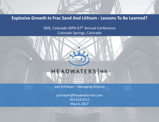 Explosive Growth In Frac Sand And Lithium - Lessons To Be Learned?
SME, Colorado MPD 67th Annual Conference
Colorado Springs, Colorado
Joel Schneyer – Managing Director
jschneyer@headwatersmb.com
303.619.4211
May 4, 2017
 