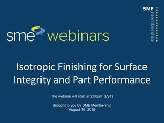 Isotropic Finishing for Surface
Integrity and Part Performance
The webinar will start at 2:00pm (EST)
Brought to you by SME Membership
August 19, 2015
 