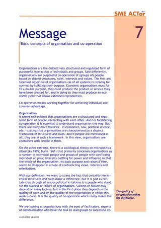 Message 7Basic concepts of organisation and co-operation
Organisations are the distinctively structured and regulated form of
purposeful interaction of individuals and groups. Said differently,
organisations are purposeful co-operation of (groups of) people
based on shared structures, rules, interests and values. The first and
foremost objective of organisations (as of all systems) is striving for
survival by fulfilling their purpose. Economic organisations must ful-
fil a double purpose, they must produce the product or service they
have been created for, and in doing so they must produce an eco-
nomic yield that allows extended reproduction.
Co-operation means working together for achieving individual and
common advantage.
Organisation
It seems self-evident that organisations are a structured and regu-
lated form of people interacting with each other. And for facilitating
co-operation it is essential to understand organisation this way. But
there are many more theories – in economics, law, political science,
etc. - stating that organisations are characterised by a distinct
framework of structures and rules. And if people are mentioned at
all, they are in such a framework. In this view, organisations are
containers with people in them.
On the other extreme, there is a sociological theory on micropolitics
(Bosetzky 1995; Burns 1961) that primarily conceives organisations as
a number of individual people and groups of people with conflicting
individual or group interests battling for power and influence so that
the whole of the organisation, its basic purpose and raison d’être,
seems to disappear in a haze of contradicting views, interests and
orientations.
With our definition, we want to stress the fact that certainly hierar-
chical structures and rules make a difference, but it is just as cer-
tain that through all micro-political irritations it is people who stand
for the success or failure of organisations. Success or failure may
depend on many factors, but in the first place they depend on the
quality of work and on the quality of the organisation in which this
work is done. It is the quality of co-operation which really makes the
difference.
We are looking at organisations with the eyes of facilitators, experts
of communication who have the task to lead groups to successful co-
The quality of
co-operation makes
the difference.
24.09.2008, 14:46:02
 