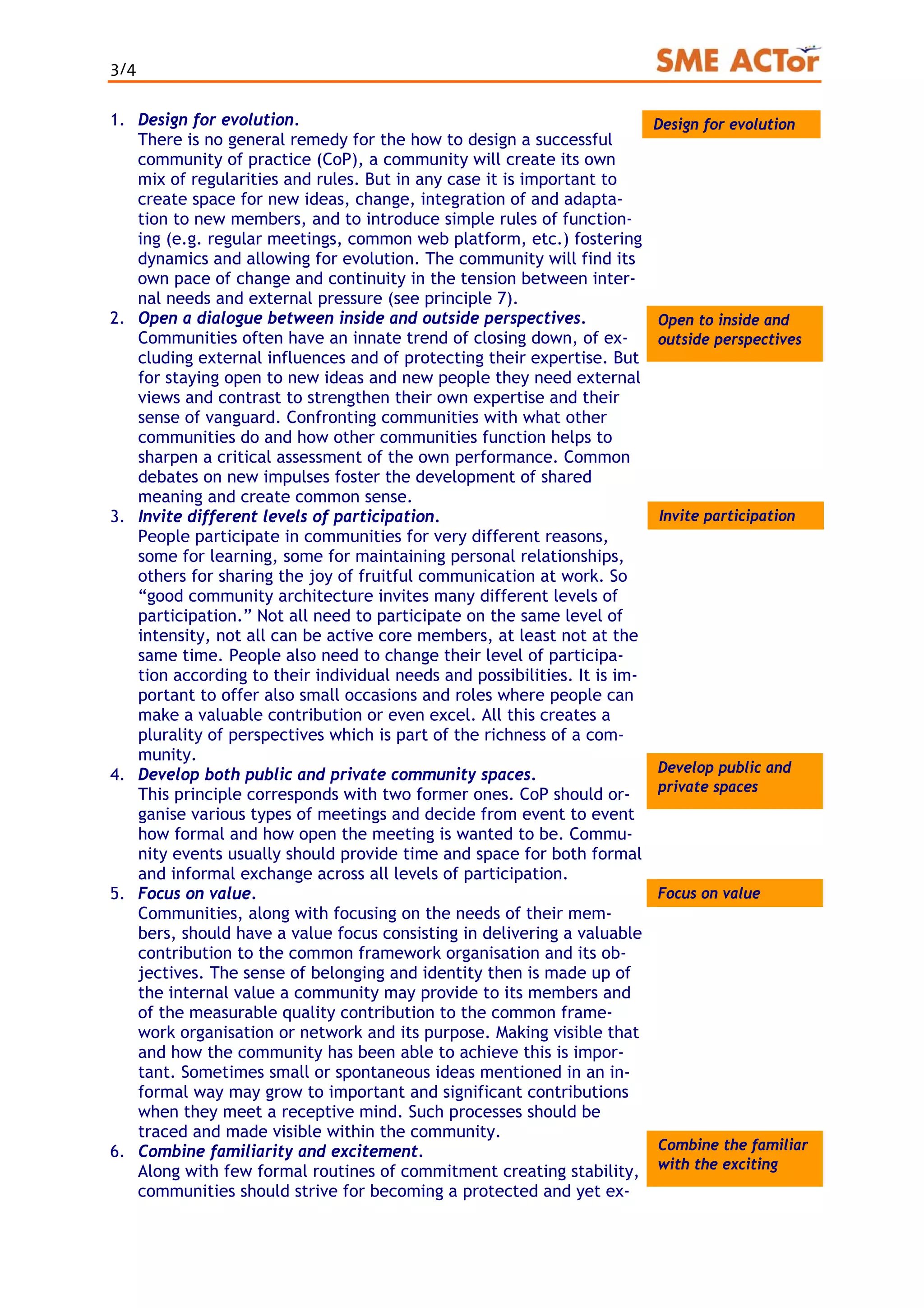 3/4
1. Design for evolution.
There is no general remedy for the how to design a successful
community of practice (CoP), a community will create its own
mix of regularities and rules. But in any case it is important to
create space for new ideas, change, integration of and adapta-
tion to new members, and to introduce simple rules of function-
ing (e.g. regular meetings, common web platform, etc.) fostering
dynamics and allowing for evolution. The community will find its
own pace of change and continuity in the tension between inter-
nal needs and external pressure (see principle 7).
EvolutionDesign for evolution
Open to inside and
outside perspectives
2. Open a dialogue between inside and outside perspectives.
Communities often have an innate trend of closing down, of ex-
cluding external influences and of protecting their expertise. But
for staying open to new ideas and new people they need external
views and contrast to strengthen their own expertise and their
sense of vanguard. Confronting communities with what other
communities do and how other communities function helps to
sharpen a critical assessment of the own performance. Common
debates on new impulses foster the development of shared
meaning and create common sense.
Invite participation3. Invite different levels of participation.
People participate in communities for very different reasons,
some for learning, some for maintaining personal relationships,
others for sharing the joy of fruitful communication at work. So
“good community architecture invites many different levels of
participation.” Not all need to participate on the same level of
intensity, not all can be active core members, at least not at the
same time. People also need to change their level of participa-
tion according to their individual needs and possibilities. It is im-
portant to offer also small occasions and roles where people can
make a valuable contribution or even excel. All this creates a
plurality of perspectives which is part of the richness of a com-
munity.
4. Develop both public and private community spaces.
This principle corresponds with two former ones. CoP should or-
ganise various types of meetings and decide from event to event
how formal and how open the meeting is wanted to be. Commu-
nity events usually should provide time and space for both formal
and informal exchange across all levels of participation.
Develop public and
private spaces
5. Focus on value.
Communities, along with focusing on the needs of their mem-
bers, should have a value focus consisting in delivering a valuable
contribution to the common framework organisation and its ob-
jectives. The sense of belonging and identity then is made up of
the internal value a community may provide to its members and
of the measurable quality contribution to the common frame-
work organisation or network and its purpose. Making visible that
and how the community has been able to achieve this is impor-
tant. Sometimes small or spontaneous ideas mentioned in an in-
formal way may grow to important and significant contributions
when they meet a receptive mind. Such processes should be
traced and made visible within the community.
Focus on value
Combine the familiar
with the exciting
6. Combine familiarity and excitement.
Along with few formal routines of commitment creating stability,
communities should strive for becoming a protected and yet ex-
 