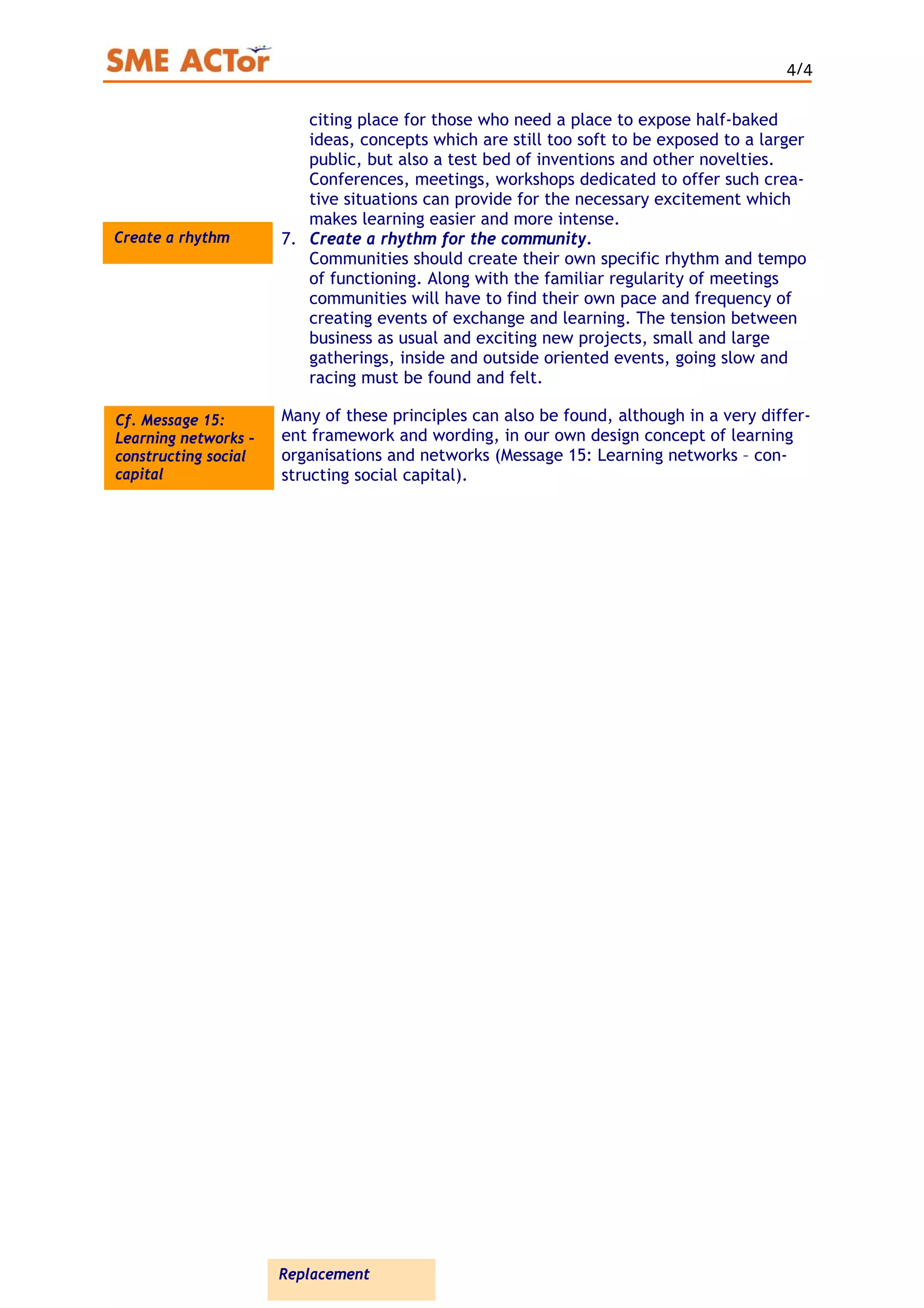 4/4
citing place for those who need a place to expose half-baked
ideas, concepts which are still too soft to be exposed to a larger
public, but also a test bed of inventions and other novelties.
Conferences, meetings, workshops dedicated to offer such crea-
tive situations can provide for the necessary excitement which
makes learning easier and more intense.
Create a rhythm 7. Create a rhythm for the community.
Communities should create their own specific rhythm and tempo
of functioning. Along with the familiar regularity of meetings
communities will have to find their own pace and frequency of
creating events of exchange and learning. The tension between
business as usual and exciting new projects, small and large
gatherings, inside and outside oriented events, going slow and
racing must be found and felt.
Many of these principles can also be found, although in a very differ-
ent framework and wording, in our own design concept of learning
organisations and networks (Message 15: Learning networks – con-
structing social capital).
Cf. Message 15:
Learning networks –
constructing social
capital
Replacement
 