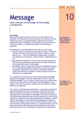 Message 10Basic concepts of knowledge and knowledge
management
Knowledge
Defining knowledge is difficult as there are many different ap-
proaches. Our own definition has to be seen in a constructivist and
systemic as well as a neurophysiologic context which has been
roughly described in Message 4 on perception and communication;
and, not to forget, our application context is facilitating co-
operation.
Knowledge has to be distinguished from data and information.
• Data are signs or structured accumulations of signs - things seen
or heard or sensed in any other way, figures, statistics, texts,
pictures, etc. - which an individual or organisation (a system)
may perceive or not perceive. They are there, independently of
me.
• Data become information “for me” once they are perceived as
different from existing data and relevant to make a difference
for existing information or knowledge.
• Knowledge, finally, is selected information embedded in the sys-
tem of existing knowledge and experience (as well as physical
and genetic dispositions) with proven or expected relevance
(sense and meaning) for present or future contexts of life of an
individual or an organisation.
It is important to recall that we are not talking about knowledge
separate from people, like books, data bases or similar stocks of
reified knowledge. For our context, these sources only contain data
which are transformed into information and knowledge by active
people. The way we use search machines on the internet is sympto-
matic for our approach.
Our context of talking about knowledge is co-operation and facilitat-
ing communication for action and learning. Therefore one of the
logical conclusions deriving from the above definition has radical
consequences for facilitating: If knowledge is the result of data and
information selectively perceived and processed by our brain accord-
ing to their relevance for the perceiving system (individual or organi-
sation), knowledge is always individual knowledge and cannot be
transferred or taught. It can only be offered to others as data, and
only the others, the possible receivers, can decide whether, how and
how many of these data they perceive and accept as information.
And only the use of such information in practical life contexts will
Cf. Chapter 3.1:
The didactics of ac-
tion learning
Cf. Message 4:
Basic concepts of
perception and
communication
01.10.2008, 16:30:21
 