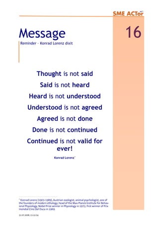 Message 16Reminder – Konrad Lorenz dixit
Thought is not said
Said is not heard
Heard is not understood
Understood is not agreed
Agreed is not done
Done is not continued
Continued is not valid for
ever!
Konrad Lorenz∗
∗
Konrad Lorenz (1903-1989), Austrian zoologist, animal psychologist, one of
the founders of modern ethology; head of the Max Planck Institute for Behav-
ioral Physiology, Nobel Prize winner in Physiology in 1973, first winner of Prix
mondial Cino Del Duca in 1969.
31.07.2008, 15:32:54
 