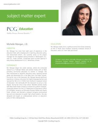 www.pcgeducation.com

subject matter expert

Michelle Mangan, J.D.

EDUCATION

EXPERTISE

Ms. Mangan holds a B.A. in political science from Duke University,
an MS in TESOL from Fordham University Graduate School of
Education, and a J.D. from Yale Law School.

Ms. Mangan has more than eight years of experience in the
education field, with a background in teaching, education policy,
and district-level reform. She currently serves as the project
manager for the Targeted Literacy Initiative in Washington, D.C.
with D.C. Public Schools, a three-year grant to build capacity in
early literacy development in D.C. elementary schools.

To learn more about Michelle Mangan or other PCG
Education Subject Matter Experts, contact us at
pcgeducation@pcgus.com or 1-800-210-6113

EXPERIENCE
Ms. Mangan began her career overseas, where she conducted
research as a Fulbright fellow and worked closely with an NGO
providing non-formal education to women in Senegal. She
then transitioned to domestic education work, teaching second
grade and elementary ESL in the New York City Public Schools.
During her time in the classroom, Ms. Mangan gained significant
experience in literacy instruction for English language learners and
received her MS in K-12 TESOL from Fordham’s Graduate School
of Education. She eventually left the classroom to pursue a law
degree. During her time in law school, Michelle worked closely
with New Haven Public Schools on several of its reform initiatives,
conducted research for the U.S. Department of Education’s Office
of Civil Rights, served as an Education Pioneers Fellow with Aspire
Public Schools, and directed a program bringing constitutional
law and civics education to public high school students. She also
designed and taught an undergraduate seminar on education
policy to Yale undergraduates.

Public Consulting Group, Inc. | 148 State Street, Tenth Floor, Boston, Massachusetts 02109 | tel: (800) 210-6113 fax: (617) 426-4632
Copyright Public Consulting Group, Inc.

 