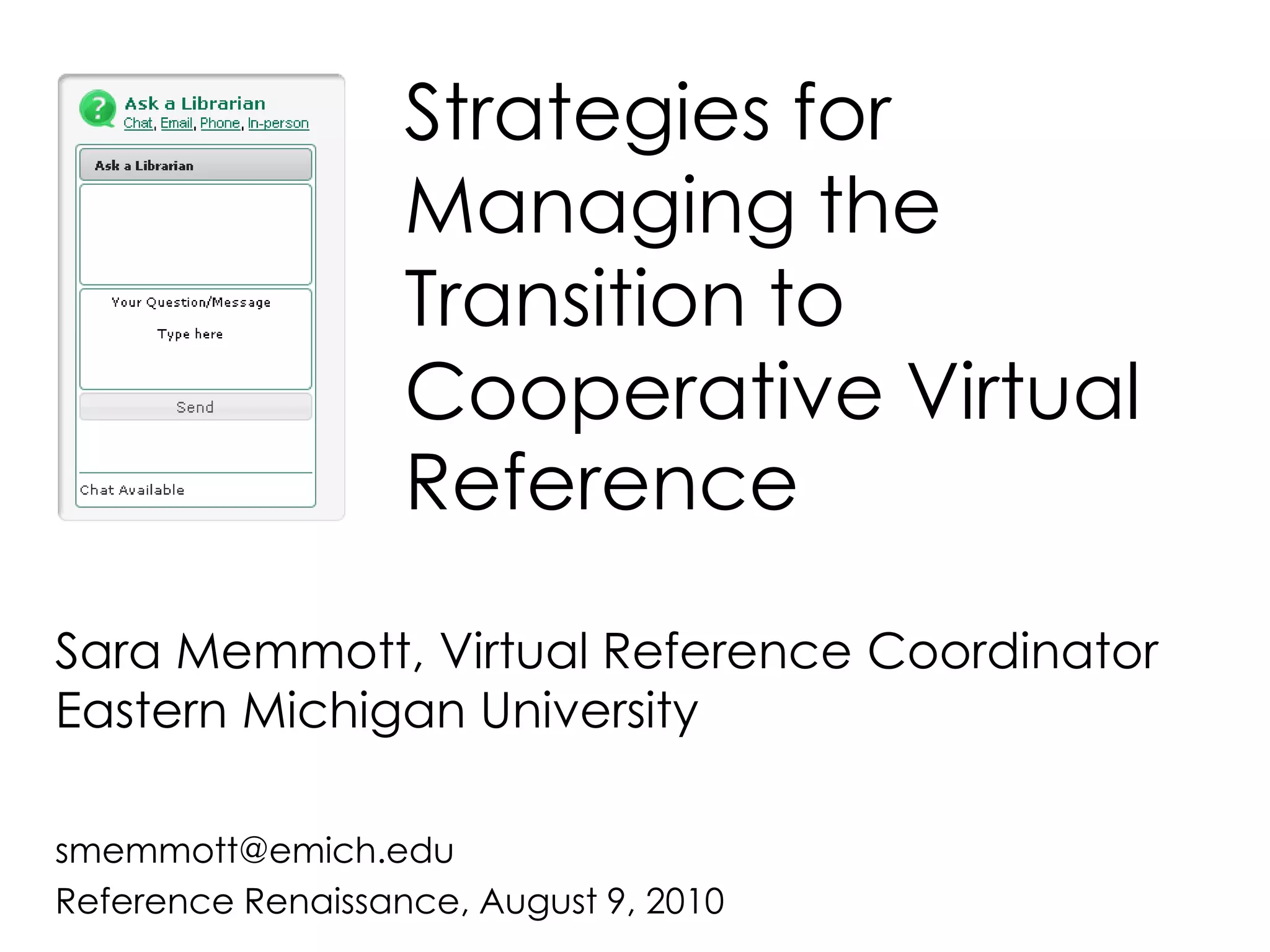 Strategies for Managing the Transition to Cooperative Virtual ReferenceSara Memmott, Virtual Reference CoordinatorEastern Michigan Universitysmemmott@emich.eduReference Renaissance, August 9, 2010