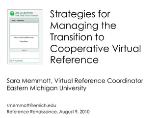 Strategies for Managing the Transition to Cooperative Virtual Reference Sara Memmott, Virtual Reference CoordinatorEastern Michigan University smemmott@emich.edu Reference Renaissance, August 9, 2010 