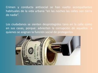 Crimen y conducta antisocial se han vuelto acompañantes
habituales de la vida urbana “en las noches las calles son tierra
de nadie”.

Los ciudadanos se sienten desprotegidos tano en la calle como
en sus casas, porque: advierten la corrupción de aquellos a
quienes se asignan la función social de protegerlos
 