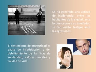 Se ha generado una actitud
                                   de indiferencia, entre los
                                   habitantes de la ciudad, ante
                                   lo que ocurre a su alrededor,
                                   se han vuelto: testigos ante
                                   las agresiones



El sentimiento de inseguridad es
causa de insatisfacción y del
debilitamiento de las ligas de
solidaridad, valores morales y
calidad de vida
 