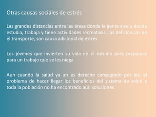Otras causas sociales de estrés

Las grandes distancias entre las áreas donde la gente vive y donde
estudia, trabaja y tiene actividades recreativas, las deficiencias en
el transporte, son causa adicional de estrés

Los jóvenes que invierten su vida en el estudio para preparase
para un trabajo que se les niega

Aun cuando la salud ya un es derecho consagrado por ley, el
problema de hacer llegar los beneficios del sistema de salud a
toda la población no ha encontrado aún soluciones
 