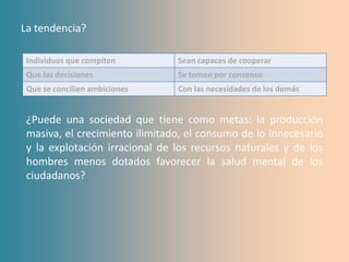 La tendencia?

 Individuos que compiten        Sean capaces de cooperar
 Que las decisiones             Se tomen por consenso
 Que se concilien ambiciones    Con las necesidades de los demás


 ¿Puede una sociedad que tiene como metas: la producción
 masiva, el crecimiento ilimitado, el consumo de lo innecesario
 y la explotación irracional de los recursos naturales y de los
 hombres menos dotados favorecer la salud mental de los
 ciudadanos?
 