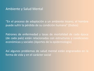 Ambiente y Salud Mental


“En el proceso de adaptación a un ambiente insano, el hombre
puede sufrir la pérdida de su condición humana” (Dubos)

Patrones de enfermedad y tasas de mortalidad de cada época
(de cada país) están relacionadas con estructuras y condiciones
económicas y sociales (Aportes de la epidemiología)

Así algunos problemas de salud mental están engranados en la
forma de vida y en el carácter social
 