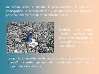 La contaminación ambiental, la mala nutrición, la exposición
demográfica, la sobrepoblación y las amenazas a la seguridad
personal son: factores de vulnerabilidad social



                                    También      el   estrés
                                    (término acuñado por
                                    Selye) y en medicina ya
                                    ha adquirido su carta de
                                    naturalización


 Las poblaciones urbanas tienen tasas elevadas de “mala salud
 mental”: angustia generalizada, abatimiento del humor,
 propensión a la violencia…
 