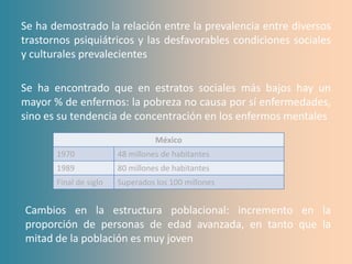 Se ha demostrado la relación entre la prevalencia entre diversos
trastornos psiquiátricos y las desfavorables condiciones sociales
y culturales prevalecientes

Se ha encontrado que en estratos sociales más bajos hay un
mayor % de enfermos: la pobreza no causa por sí enfermedades,
sino es su tendencia de concentración en los enfermos mentales
                                  México
       1970             48 millones de habitantes
       1989             80 millones de habitantes
       Final de siglo   Superados los 100 millones


Cambios en la estructura poblacional: incremento en la
proporción de personas de edad avanzada, en tanto que la
mitad de la población es muy joven
 