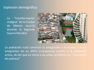 Explosión demográfica

  La “transformación
  maligna” de la Ciudad
  de México ocurrió
  durante la Segunda
  Guerra Mundial



La población rural comenzó su emigración a la ciudad, y a los
emigrantes les es difícil incorporarse pronto a la población
activa, de ahí que en torno a las urbes proliferen los “cinturones
de pobreza”
 