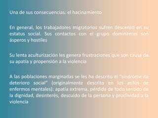 Una de sus consecuencias: el hacinamiento

En general, los trabajadores migratorios sufren descenso en su
estatus social. Sus contactos con el grupo dominantes son
ásperos y hostiles

Su lenta aculturización les genera frustraciones que son causa de
su apatía y propensión a la violencia

A las poblaciones marginadas se les ha descrito el “síndrome de
deterioro social” (originalmente descrito en los asilos de
enfermos mentales): apatía extrema, pérdida de todo sentido de
la dignidad, desinterés, descuido de la persona y proclividad a la
violencia
 
