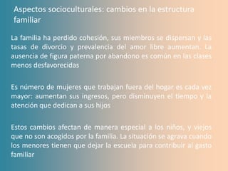 Aspectos socioculturales: cambios en la estructura
familiar
La familia ha perdido cohesión, sus miembros se dispersan y las
tasas de divorcio y prevalencia del amor libre aumentan. La
ausencia de figura paterna por abandono es común en las clases
menos desfavorecidas

Es número de mujeres que trabajan fuera del hogar es cada vez
mayor: aumentan sus ingresos, pero disminuyen el tiempo y la
atención que dedican a sus hijos

Estos cambios afectan de manera especial a los niños, y viejos
que no son acogidos por la familia. La situación se agrava cuando
los menores tienen que dejar la escuela para contribuir al gasto
familiar
 
