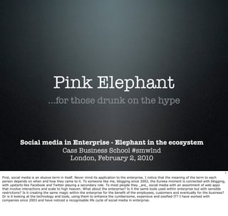 Pink Elephant
                             ...for those drunk on the hype



           Social media in Enterprise - Elephant in the ecosystem
                       Cass Business School #smwlnd
                          London, February 2, 2010

                                                                                                                                             1
First, social media is an elusive term in itself. Never mind its application to the enterprise. I notice that the meaning of the term to each
person depends on when and how they came to it. To someone like me, blogging since 2002, the Eureka moment is connected with blogging,
with upstarts like Facebook and Twitter playing a secondary role. To most people they _are_ social media with an assortment of web apps
that involve interactions and scale to high heaven. What about the enterprise? Is it the same tools used within enterprise but with sensible
restrictions? Is it creating the same magic within the enterprise for the benefit of the employees, customers and eventually for the business?
Or is it looking at the technology and tools, using them to enhance the cumbersome, expensive and ossified IT? I have worked with
companies since 2003 and have noticed a recognisable life cycle of social media in enterprise.
 