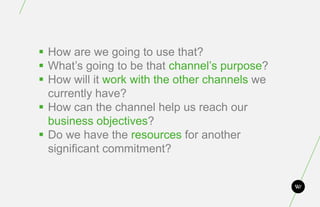  How are we going to use that?
 What’s going to be that channel’s purpose?
 How will it work with the other channels we
  currently have?
 How can the channel help us reach our
  business objectives?
 Do we have the resources for another
  significant commitment?
 