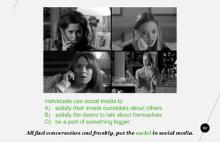 Individuals use social media to
       A) satisfy their innate curiosities about others
       B) satisfy the desire to talk about themselves
       C) be a part of something bigger
All fuel conversation and frankly, put the social in social media.
 