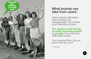 WE’RE NOT
   JUST A
GROUP OF
21-44 YEAR
   OLDS!     What brands can
             take from users:
             “Many brands still define
             their audiences by
             demographics. It’s not how
             you’d describe a friend.
             We need to work harder
             at really knowing people
             as people. It’s even truer
             with social media.
             You’ve gained fans. Do you
             know who they are?”
             –Forbes
 
