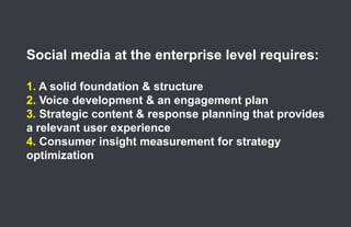 Social media at the enterprise level requires:

      1. A solid foundation & structure
      2. Voice development & an engagement plan
      3. Strategic content & response planning that provides
      a relevant user experience
      4. Consumer insight measurement for strategy
      optimization




61.
 