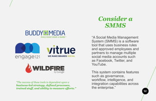 Consider a
                                                        SMMS
                                                  “A Social Media Management
                                                  System (SMMS) is a software
                                                  tool that uses business rules
                                                  and approved employees and
                                                  partners to manage multiple
                                                  social media accounts such
                                                  as Facebook, Twitter, and
                                                  YouTube.

                                                  This system contains features
                                                  such as governance,
                                                  workflow, intelligence, and
“The success of these tools is dependent upon a
business-led strategy, defined processes,
                                                  integration capabilities across
trained staff, and ability to measure efforts.”   the enterprise.”
 