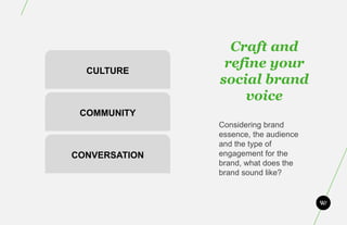 Craft and
  CULTURE
                refine your
               social brand
                   voice
 COMMUNITY
               Considering brand
               essence, the audience
               and the type of
CONVERSATION   engagement for the
               brand, what does the
               brand sound like?
 