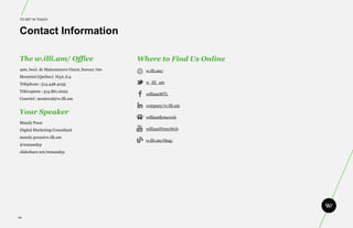 TO GET IN TOUCH



 Contact Information

 The w.illi.am/ Office                         Where to Find Us Online
 400, boul. de Maisonneuve Ouest, bureau 700     w.illi.am/
 Montréal (Québec) H3A 1L4
 Téléphone : 514.448.4035                        w_illi_am

 Télécopieur : 514.861.0022
                                                 williamMTL
 Courriel : montreal@w.illi.am
                                                 company/w.illi.am
Your Speaker
                                                 williamfirmeweb
 Mandy Poon
 Digital Marketing Consultant                    williamFirmeWeb

 mandy.poon@w.illi.am
                                                 w.illi.am/blog/
 @mmandyp
 slideshare.net/mmandyp




86.
 