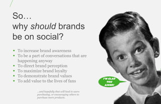 So…
why should brands
be on social?
 To increase brand awareness
 To be a part of conversations that are
  happening anyway
 To direct brand perception
 To maximize brand loyalty
 To demonstrate brand values
                                                      I’M GLAD
 To add value to the lives of fans                      YOU
                                                       ASKED!

             …and hopefully that will lead to users
             purchasing, or encouraging others to
             purchase more products.
 