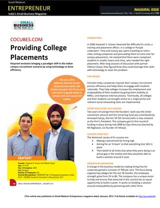 Small Medium

ENTREPRENEUR
India’s Small Business Magazine




                                                                             CONCEPTION
 COCUBES.COM
                                                                             In 2006 Harpreet S. Grover observed the difficulty his uncle, a
 Providing College                                                           training and placement officer, in a college in Punjab
                                                                             underwent. Time and money was spent travelling to metro
                                                                             cities visiting companies and persuading them to come over for
 Placements                                                                  campus placements. He realised that there were competent
                                                                             students in smaller towns and cities, who needed the right
 Harpreet envisions bringing a paradigm shift in the Indian                  placement. After long sessions of discussion with partner
 campus recruitment scenario by using technology to drive                    Vibhore Goyal, they figured how they could leverage their skills
 efficiency.                                                                 with technology to solve this problem.

                                                                             THE MODEL
                                                 We are a firm
                                            believer that the harder         CoCubes helps companies improve their campus recruitment
                                            (Junoon) one works, the          process efficiency and helps them to engage with students
                                        luckier one gets. But if you are     nationally. They help colleges increase the employment and
                                          not smart (Jugaad) about it,       employability of their students by giving them visibility to
                                          Junoon and Luck would not          MNCs, and improve internal process. Technically, all colleges
                                                    matter.                  and their students are brought online on a single portal and
                                                                             relevant social networking tools are implemented.

                                                                             FROM SEED FUND TO FUNDING
                                                                             Two years of savings from the founders’ work was the initial
                                                                             investment amount and the remaining fund was contributed by
                                                                             Amanjeet Saluja, (former VP EXL Service) who is now onboard
                                                                             as the firm’s President. The company got its first round of
                                                                             funding in place during mid-2008 by Ojas Ventures (started by
                                                                             NS Raghavan, Co-founder of Infosys).

                                                                             SUCCESS STRATEGY
                                                                             The dominant causes of its success are:
                                                                                  Making a benchmark for hiring high
                                                                                  Aiming for an ‘A team’ so that everything else falls in
                                                                                    place
                                                                                  Their belief at all times that what they were doing is an
                                                                                    actual gap in the market and they would be able to
                                                                                    build a solution around it soon.

                                                                             GROWTH & EXPANSION
                                                                             A change in the business model by making hiring free for
                                                                             corporate gained a turnover of 700 per cent. The focus being
                                                                             engineering colleges for the last 18 months, the employee
                                                                             strength grew from 25 to 80. The company has a unique vision
                                                                             to help and ensure that every kid in the country has an equal
                                                                             opportunity to build a career. It works on building a solution
                                                                             around employability by partnering with other firms.


              (This article was published on Small Medium Entrepreneur magazine dated January, 2012. Full Article available on http://goo.gl/wrrbt)
 