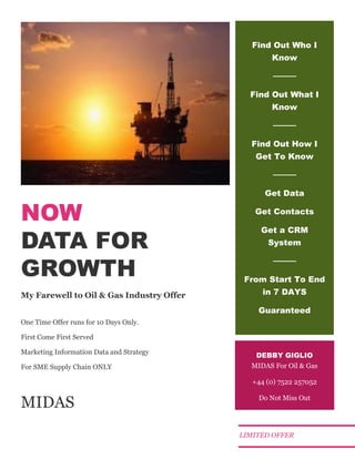 NOW
DATA FOR
GROWTH
My Farewell to Oil & Gas Industry Offer
One Time Offer runs for 10 Days Only.
First Come First Served
Marketing Information Data and Strategy
For SME Supply Chain ONLY
MIDAS
Find Out Who I
Know
────
Find Out What I
Know
────
Find Out How I
Get To Know
────
Get Data
Get Contacts
Get a CRM
System
────
From Start To End
in 7 DAYS
Guaranteed
DEBBY GIGLIO
MIDAS For Oil & Gas
+44 (0) 7522 257052
Do Not Miss Out
LIMITED OFFER
 