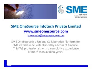 SME OneSource Infotech Private Limited
www smeonesource comwww.smeonesource.com
knowmore@smeonesource.com
SME OneSource is a Unique Collaborative Platform for 
SMEs world‐wide, established by a team of Finance, 
IT & ITeS professionals with a cumulative experienceIT & ITeS professionals with a cumulative experience 
of more than 30 man‐years.
 