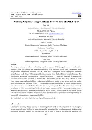 European Journal of Business and Management
ISSN 2222-1905 (Paper) ISSN 2222-2839 (Online)
Vol.5, No.1, 2013

www.iiste.org

Working Capital Management and Performance of SME Sector
Sajid Gul
Faculty of Business Administration Air University Islamabad
Mardan 23200 KPK Pakistan
Tel: +92-332-8102955 *E-mail: sajidali10@hotmail.com
Muhammad Bilal Khan
Faculty of Administrative Sciences Air University Islamabad
Shafiq Ur Rehman
Lecturer Department of Management Studies University of Malakand
Muhammad Tauseef Khan
MS Scholar Air University Islamabad
Madiha khan
Lecturer Department of Management Studies University of Malakand
Wajid Khan
Lecturer Department of Management Studies University of Malakand
Abstract
The study investigates the influence of working capital management (WCM) on performance of small medium
enterprises (SME’s) in Pakistan. The duration of the study is seven years from 2006 to 2012. The data used in this
study was taken from different sources i.e. SMEDA, Karachi Stock Exchange, tax offices, company itself and Bloom
burgee business week. Data of SME’s acquired from these sources forms the foundation of our calculation and then
interpretation. As the data was gathered for a period of seven years i.e. 2006-2012, the reason for choosing this
period was because of the availability of the latest data. The dependent variable of the study is Return on assets
which is used as a proxy for profitability.

Independent variables were number of days account receivable, number

of day’s inventory, cash conversion cycle (CCC) and number of days account payable. In addition to these variables
some other variables were used which includes firm size, leverage and growth. Panal data technique is used to study
the influence of WCM on profitability of SME’s. Results suggest that number of day’s accounts payable has positive
association with profitability whereas average collection period, inventory turnover and CCC have inverse relation
with performance. On the other hand the variable size and growth in sales has positive influence on profitability. In
contrast debt ratio has negative impact on profitability.
Keywords: Cash Conversion Cycle, Working Capital Management, SME’s

1. Introduction
A managerial accounting strategy focusing on maintaining efficient levels of both components of working capital,
current assets and current liabilities, in respect to each other is called working capital management. Working capital
management ensures a company has sufficient cash flow in order to meet its short-term debt obligations and

60

 