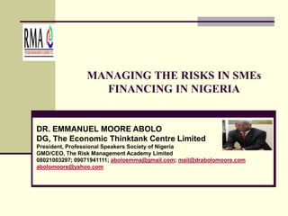 MANAGING THE RISKS IN SMEs
FINANCING IN NIGERIA
DR. EMMANUEL MOORE ABOLO
DG, The Economic Thinktank Centre Limited
President, Professional Speakers Society of Nigeria
GMD/CEO, The Risk Management Academy Limited
08021003297; 09071941111; aboloemma@gmail.com; mail@drabolomoore.com
abolomoore@yahoo.com
 