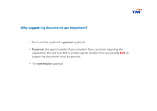 Why supporting documents are important?
• To ensure the applicant is genuine applicant
• To protect the agent/ reseller if any complaint from customer regarding the
application; this will help TM to protect agent/ reseller from any penalty BUT all
supporting documents must be genuinesupporting documents must be genuine
• For commission approval
 