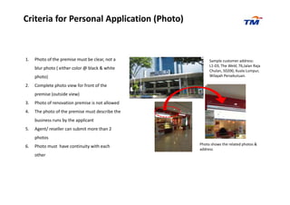 Criteria for Personal Application (Photo)
1. Photo of the premise must be clear, not a
blur photo ( either color @ black & white
photo)
2. Complete photo view for front of the
premise (outside view)
3. Photo of renovation premise is not allowed
Sample customer address:
L1-03, The Weld, 76,Jalan Raja
Chulan, 50200, Kuala Lumpur,
Wilayah Persekutuan.
3. Photo of renovation premise is not allowed
4. The photo of the premise must describe the
business runs by the applicant
5. Agent/ reseller can submit more than 2
photos
6. Photo must have continuity with each
other
Photo shows the related photos &
address
 