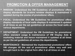 PROMOTION & OFFER MANAGEMENT
• WINDOW: Understood the VM Guidelines of promotions/ offers
display standards for in-store window displays & maintained it
updated during the course of promotions/ offers.
• FOCAL: Understood the VM Guidelines for promotions/ offers
display standards of focal walls displays & maintained it updated
at all times as per the set guidelines all across the focal walls at
various departments.
• DEPARTMENT: Understood the VM Guidelines for promotions/
offers standard usage & maintenance of VM Display Aids &
marketing material and hence maintained it updated at all times
as per the set guidelines all across the departments.
• MAINTENANCE : Maintained the implemented promotions/ offers
VM changes till the end of promotions/ offers very well and
brought back to the original form after it at all times on end.
 