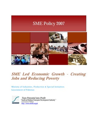 SME Policy 2007




SME Led Economic Growth - Creating
Jobs and Reducing Poverty
Ministry of Industries, Production & Special Initiatives
Gov ernment of Pakistan



          Turn Potential into Profit
          Small and Medium Enterprise Development Authority
          Government of Pakistan
          http://www.smeda.org.pk
 
