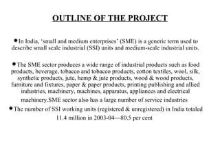 OUTLINE OF THE PROJECT

 In India, ‘small and medium enterprises’ (SME) is a generic term used to
 describe small scale industrial (SSI) units and medium-scale industrial units.

 The SME sector produces a wide range of industrial products such as food
 products, beverage, tobacco and tobacco products, cotton textiles, wool, silk,
    synthetic products, jute, hemp & jute products, wood & wood products,
 furniture and fixtures, paper & paper products, printing publishing and allied
     industries, machinery, machines, apparatus, appliances and electrical
     machinery.SME sector also has a large number of service industries
The number of SSI working units (registered & unregistered) in India totaled
                   11.4 million in 2003-04—80.5 per cent
 