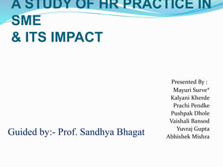 A STUDY OF HR PRACTICE IN
SME
& ITS IMPACT
Presented By :
Mayuri Surve*
Kalyani Kherde
Prachi Pendke
Pushpak Dhole
Vaishali Bansod
Yuvraj Gupta
Abhishek Mishra
Guided by:- Prof. Sandhya Bhagat
 