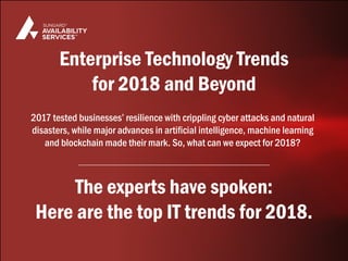 2017 tested businesses’ resilience with crippling cyber attacks and natural
disasters, while major advances in artificial intelligence, machine learning
and blockchain made their mark. So, what can we expect for 2018?
The experts have spoken:
Here are the top IT trends for 2018.
Enterprise Technology Trends
for 2018 and Beyond
 