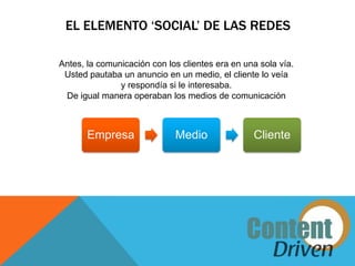 EL ELEMENTO ‘SOCIAL’ DE LAS REDES

Antes, la comunicación con los clientes era en una sola vía.
 Usted pautaba un anuncio en un medio, el cliente lo veía
               y respondía si le interesaba.
 De igual manera operaban los medios de comunicación



       Empresa               Medio               Cliente
 