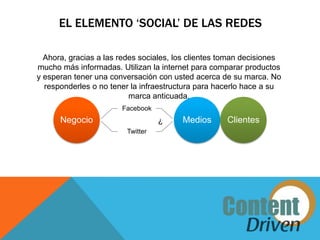EL ELEMENTO ‘SOCIAL’ DE LAS REDES

  Ahora, gracias a las redes sociales, los clientes toman decisiones
mucho más informadas. Utilizan la internet para comparar productos
y esperan tener una conversación con usted acerca de su marca. No
  responderles o no tener la infraestructura para hacerlo hace a su
                          marca anticuada.
                       Facebook
      Negocio                      ¿    Medios       Clientes
                         Twitter
 