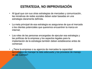 ESTRATEGIA, NO IMPROVISACIÓN
• Al igual que con sus otras estrategias de mercadeo y comunicación,
  las iniciativas de redes sociales deben estar basadas en una
  estrategia claramente definida.

• La meta principal de esa estrategia es asegurarse de que el mercado
  o los clientes potenciales que queremos encuentren la marca en
  internet.

• Los roles de las personas encargadas de ejecutar esa estrategia y
  las políticas de la empresa y los aspectos legales para la
  implantación de la estrategia también deben establecerse antes de
  comenzar.

• ¿Tiene la empresa o su agencia de mercadeo la capacidad
  tecnológica de manejar la data adecuada y los procesos de manejo
  de las cuentas?
 